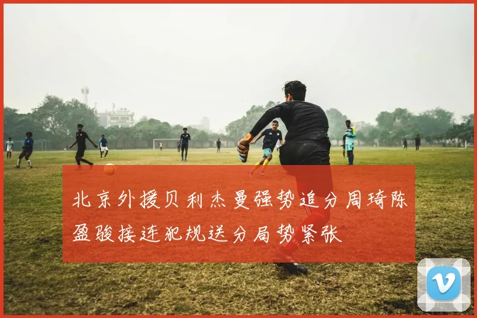 北京外援贝利杰曼强势追分周琦陈盈骏接连犯规送分局势紧张