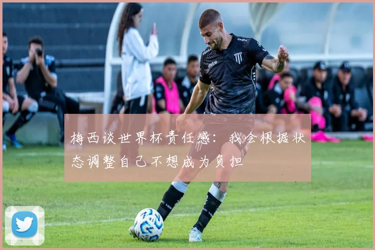 梅西谈世界杯责任感：我会根据状态调整自己不想成为负担