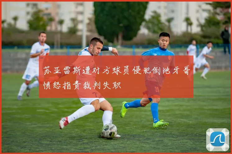 苏亚雷斯遭对方球员侵犯倒地牙哥愤怒指责裁判失职
