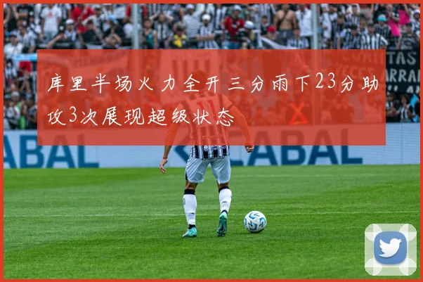 库里半场火力全开三分雨下23分助攻3次展现超级状态