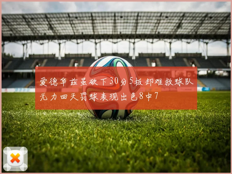 爱德华兹虽砍下30分5板却难救球队无力回天罚球表现出色8中7