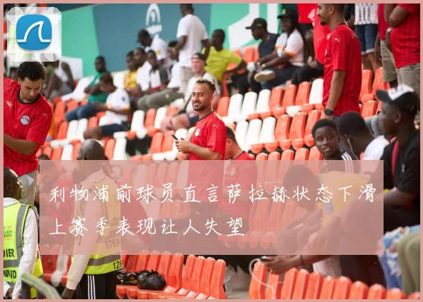 利物浦前球员直言萨拉赫状态下滑上赛季表现让人失望
