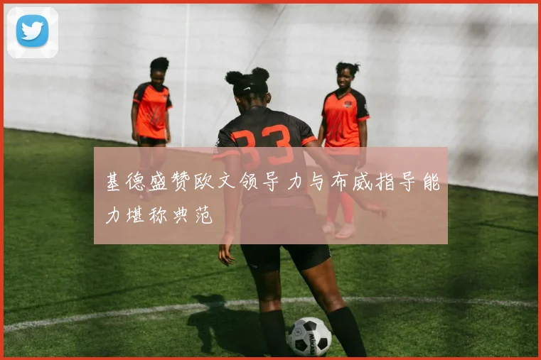 基德盛赞欧文领导力与布威指导能力堪称典范