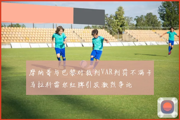 摩纳哥与巴黎对裁判VAR判罚不满卡马拉科雷尔红牌引发激烈争论