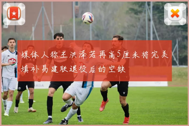 媒体人称王洪泽若再高5厘米将完美填补易建联退役后的空缺