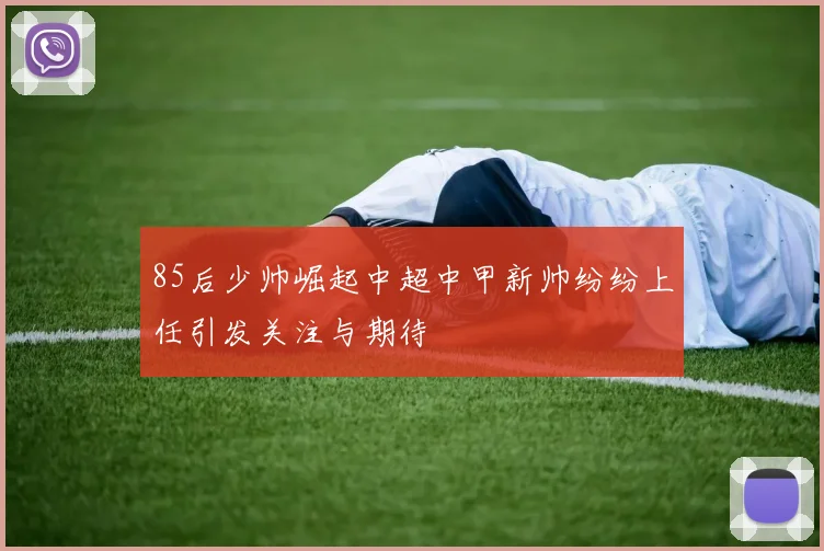 85后少帅崛起中超中甲新帅纷纷上任引发关注与期待