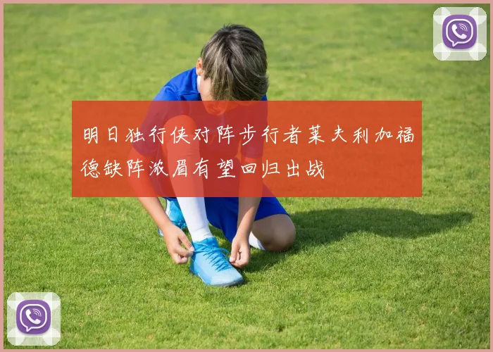 明日独行侠对阵步行者莱夫利加福德缺阵浓眉有望回归出战