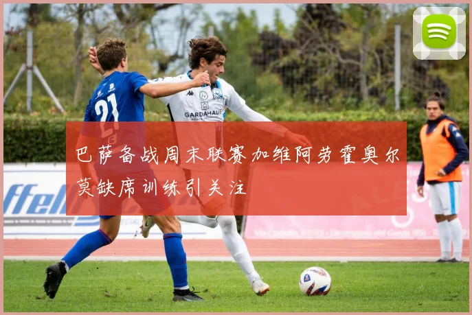 巴萨备战周末联赛加维阿劳霍奥尔莫缺席训练引关注