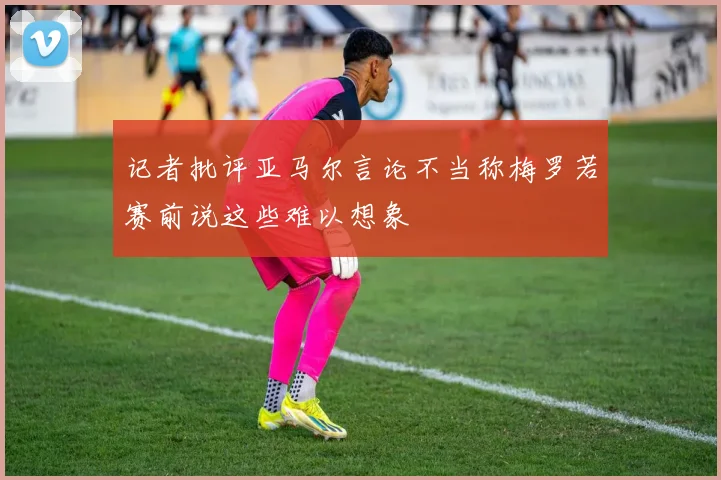 记者批评亚马尔言论不当称梅罗若赛前说这些难以想象