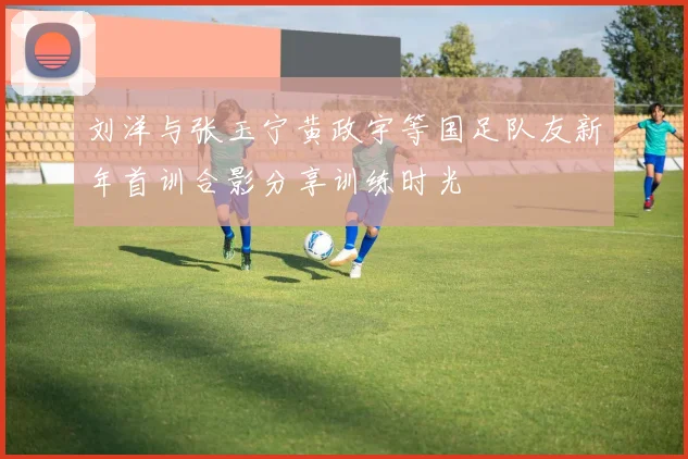 刘洋与张玉宁黄政宇等国足队友新年首训合影分享训练时光