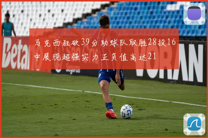 马克西狂砍39分助球队取胜28投16中展现超强实力正负值高达21