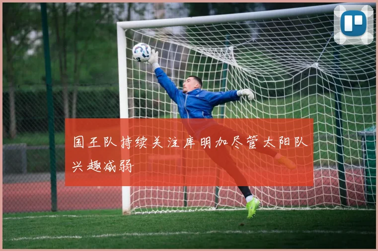 国王队持续关注库明加尽管太阳队兴趣减弱