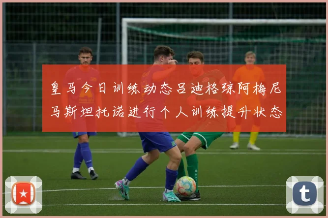 皇马今日训练动态吕迪格琼阿梅尼马斯坦托诺进行个人训练提升状态