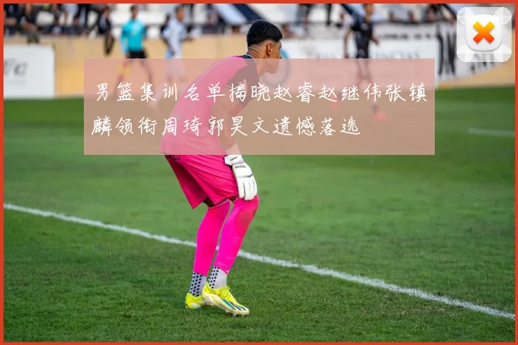 男篮集训名单揭晓赵睿赵继伟张镇麟领衔周琦郭昊文遗憾落选