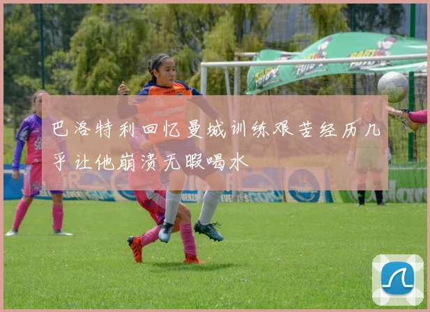 巴洛特利回忆曼城训练艰苦经历几乎让他崩溃无暇喝水