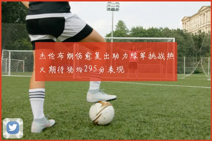 杰伦布朗伤愈复出助力绿军挑战热火期待场均295分表现