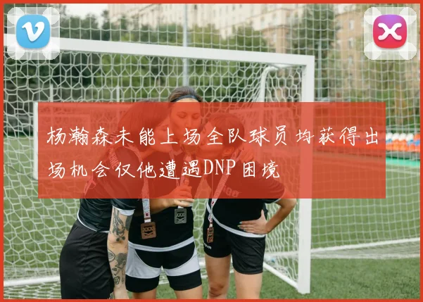 杨瀚森未能上场全队球员均获得出场机会仅他遭遇DNP困境