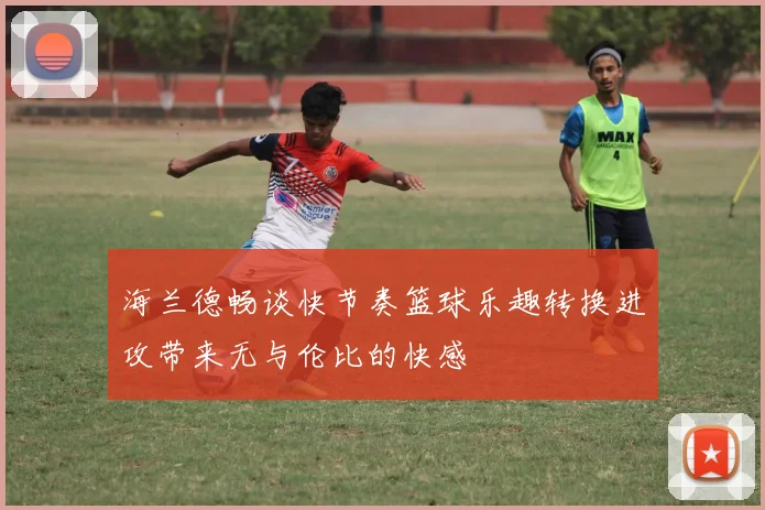 海兰德畅谈快节奏篮球乐趣转换进攻带来无与伦比的快感