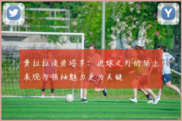 费拉拉谈劳塔罗：进球之外的场上表现与领袖魅力更为关键