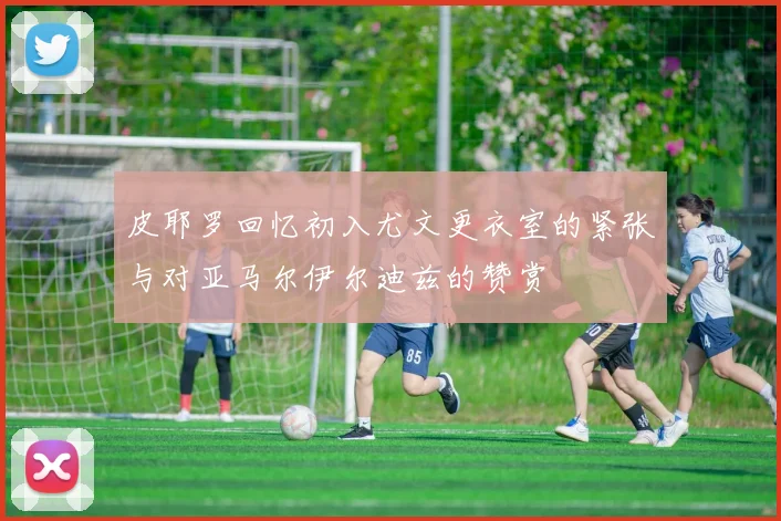 皮耶罗回忆初入尤文更衣室的紧张与对亚马尔伊尔迪兹的赞赏