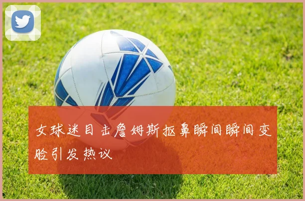 女球迷目击詹姆斯抠鼻瞬间瞬间变脸引发热议