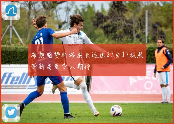 布朗盛赞科塔成长迅速27分17板展现新高度令人期待
