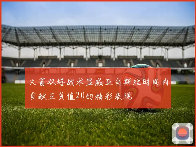 火箭双塔战术显威亚当斯短时间内贡献正负值20的精彩表现