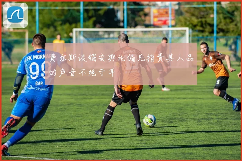 费尔斯谈锡安舆论偏见指责其人品的声音不绝于耳