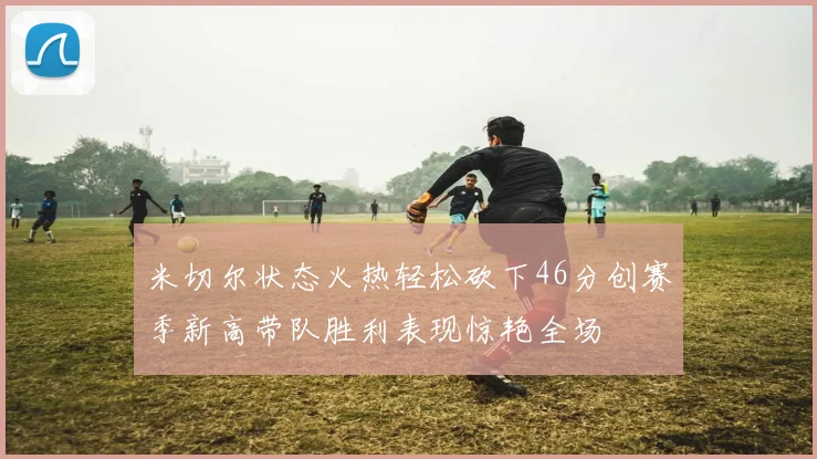 米切尔状态火热轻松砍下46分创赛季新高带队胜利表现惊艳全场