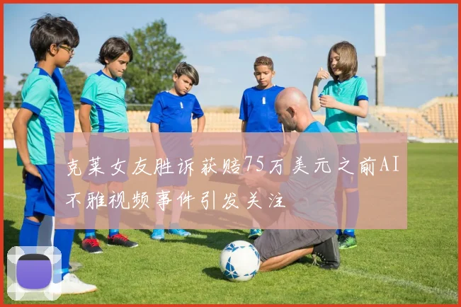 克莱女友胜诉获赔75万美元之前AI不雅视频事件引发关注