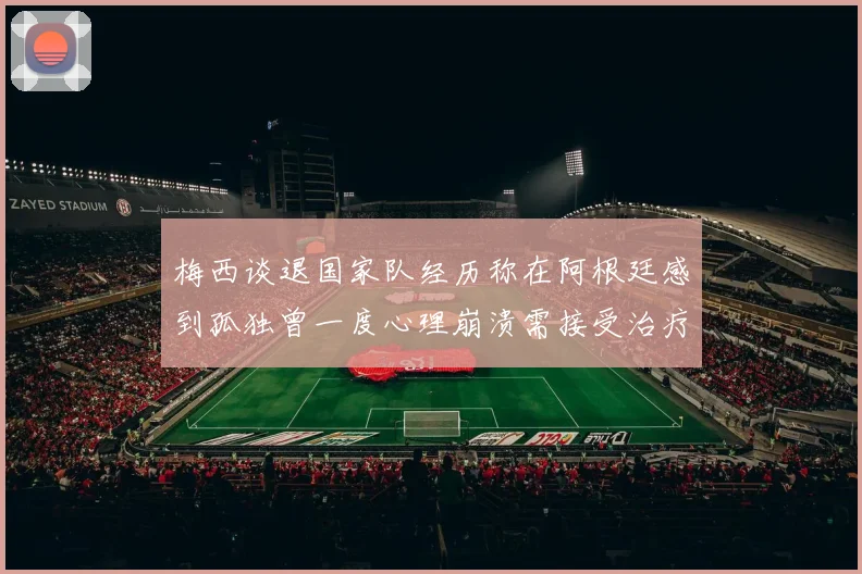 梅西谈退国家队经历称在阿根廷感到孤独曾一度心理崩溃需接受治疗