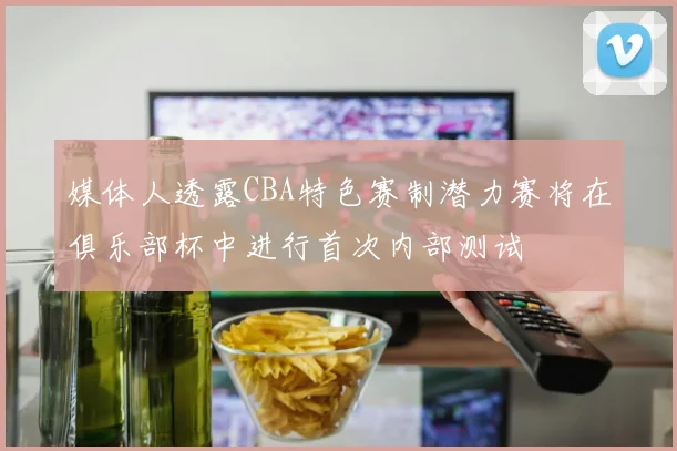 媒体人透露CBA特色赛制潜力赛将在俱乐部杯中进行首次内部测试