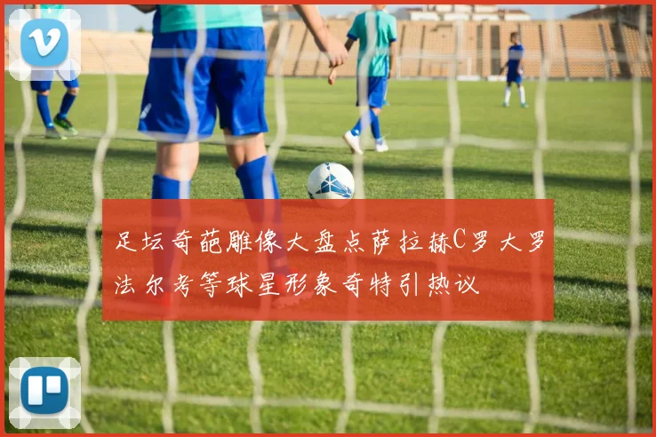 足坛奇葩雕像大盘点萨拉赫C罗大罗法尔考等球星形象奇特引热议