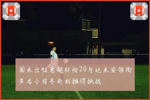 国米出征意超杯恰20与达米安领衔多名小将齐赴利雅得挑战