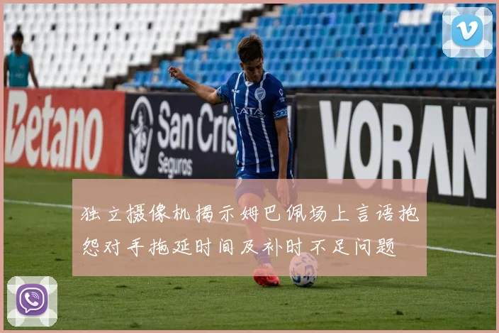 独立摄像机揭示姆巴佩场上言语抱怨对手拖延时间及补时不足问题