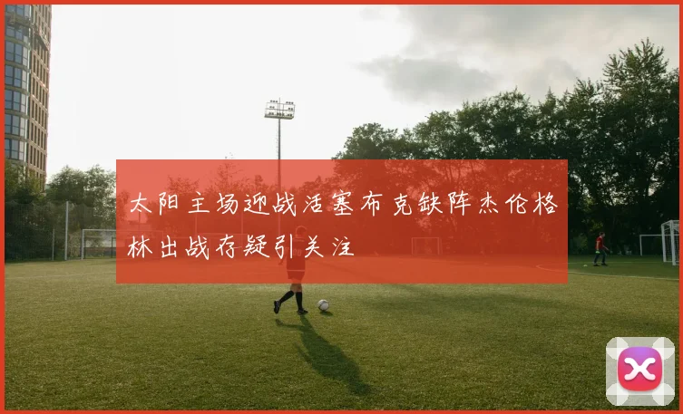 太阳主场迎战活塞布克缺阵杰伦格林出战存疑引关注