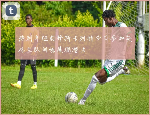 热刺年轻前锋斯卡列特今日参加英格兰队训练展现潜力