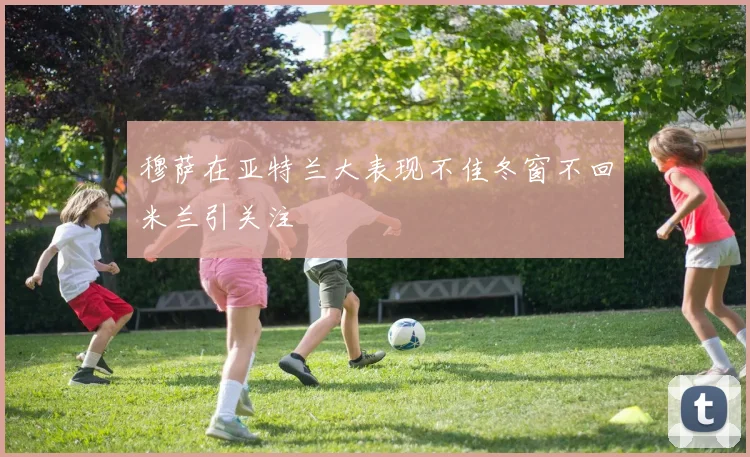穆萨在亚特兰大表现不佳冬窗不回米兰引关注