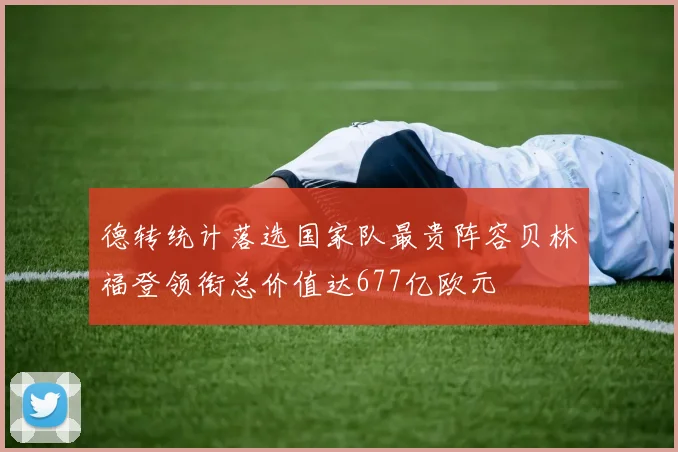 德转统计落选国家队最贵阵容贝林福登领衔总价值达677亿欧元