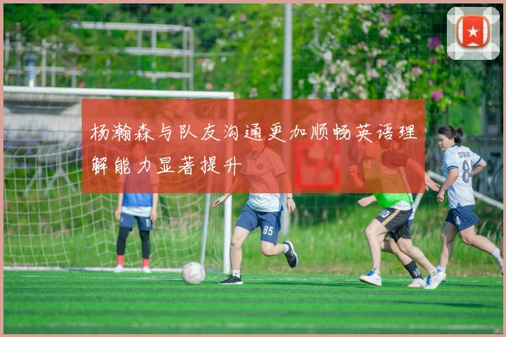 杨瀚森与队友沟通更加顺畅英语理解能力显著提升